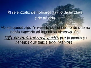 Él se encogió de hombros y salió de mi clase  y de mi vida. Yo me quedé algo frustrado por el hecho de que no había captado mi ingeniosa observación:  "¡Él te encontrará a ti!" , por lo menos yo pensaba que había sido ingeniosa... 
