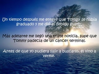 Un tiempo después me enteré que Tommy se había graduado y me dió el debido gusto.  Más adelante me llegó una triste noticia, supe que Tommy padecía de un cáncer terminal. Antes de que yo pudiera salir a buscarlo, él vino a verme.  