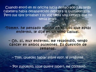 Cuando entró en mi oficina lucía demacrado y su larga cabellera había desaparecido debido a la quimioterapia.  Pero sus ojos brillaban y su voz tenía una firmeza que no tenía antes. Tommy, he pensado mucho en ti... oí que estás enfermo, le dije en un tono casual. - Oh, sí, muy enfermo, me respondió, tengo cáncer en ambos pulmones. Es cuestión de semanas. - Tom, ¿puedes hablar sobre eso?, le pregunté. - Por supuesto, ¿que quiere saber?, me contestó. 