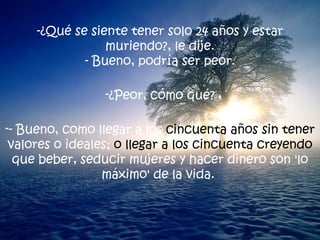 -¿Qué se siente tener solo 24 años y estar muriendo?, le dije. - Bueno, podría ser peor. ¿Peor, cómo qué? - Bueno, como llegar a los  cincuenta años sin tener  valores o ideales;  o llegar a los cincuenta creyendo  que beber, seducir mujeres y hacer dinero son 'lo máximo' de la vida.  