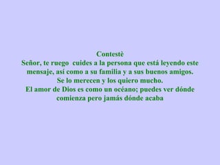 Contestè
Señor, te ruego cuides a la persona que está leyendo este
 mensaje, así como a su familia y a sus buenos amigos.
            Se lo merecen y los quiero mucho.
 El amor de Dios es como un océano; puedes ver dónde
            comienza pero jamás dónde acaba
 