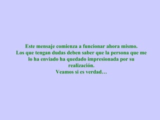Este mensaje comienza a funcionar ahora mismo.
Los que tengan dudas deben saber que la persona que me
     lo ha enviado ha quedado impresionada por su
                       realización.
                 Veamos si es verdad…
 