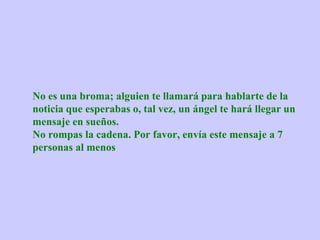 No es una broma; alguien te llamará para hablarte de la
noticia que esperabas o, tal vez, un ángel te hará llegar un
mensaje en sueños.
No rompas la cadena. Por favor, envía este mensaje a 7
personas al menos
 