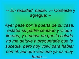 --  En realidad, nadie…--  Contesté y agregué: - - Ayer pasé por la puerta de su casa, estaba su padre sentado y vi que lloraba, y a pesar de que lo saludé no me detuve a preguntarle que le sucedía, pero hoy volví para hablar con él, aunque veo que ya es muy tarde. — 