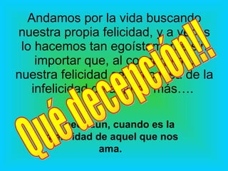 Andamos por la vida buscando nuestra propia felicidad, y a veces lo hacemos tan egoístamente sin importar que, al conseguirla, nuestra felicidad sea la causa de la infelicidad de alguien más….  … y peor aún, cuando es la infelicidad de aquel que nos ama. Qué decepción!! 