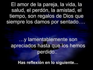 El amor de la pareja, la vida, la salud, el perdón, la amistad, el tiempo, son regalos de Dios que siempre los damos por sentado….  … y lamentablemente son apreciados hasta que los hemos perdido..  Has reflexión en lo siguiente… 