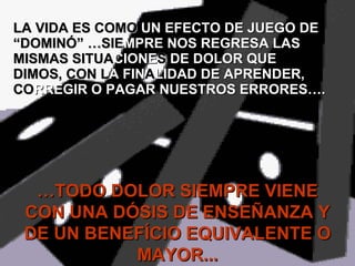 LA VIDA ES COM O   UN EFECTO DE JUEGO DE  “DOMINÓ” …SI E MPRE NOS REGRESA LAS  MISMAS SITU A CIONE S  DE DOLOR QUE  DIMOS, CON  L A FIN A LIDAD DE APRENDER,  CO RREGIR O PAGAR NUESTROS ERRORES…. … TODO DOLOR SIEMPRE VIENE CON UNA DÓSIS DE ENSEÑANZA Y DE UN BENEFÍCIO EQUIVALENTE O MAYOR... 