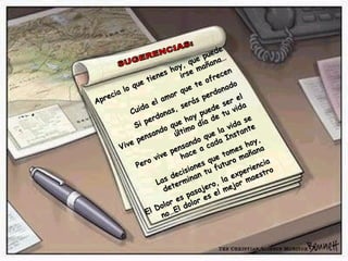SUGERENCIAS: Aprecia lo que tienes hoy, que puede irse mañana… Cuida el amor que te ofrecen Si perdonas, serás perdonado Vive pensando que hoy puede ser el último día de tu vida Pero vive pensando que la vida se hace a cada Instante Las decisiones que tomes hoy, determinan tu futuro mañana El Dolor es pasajero, la experiencia no…El dolor es el mejor maestro 