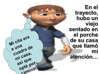 En el trayecto, hubo un viejo sentado en el porche de su casa que llamó mi atención… Mi cita era a una cuadra de mi casa, así que opté por caminar… 