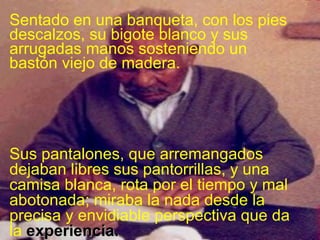 Sentado en una banqueta, con los pies descalzos, su bigote blanco y sus arrugadas manos sosteniendo un bastón viejo de madera.  Sus pantalones, que arremangados dejaban libres sus pantorrillas, y una camisa blanca, rota por el tiempo y mal abotonada; miraba la nada desde la precisa y envidiable perspectiva que da la  experiencia. 