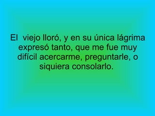 El  viejo lloró, y en su única lágrima expresó tanto, que me fue muy difícil acercarme, preguntarle, o siquiera consolarlo.  