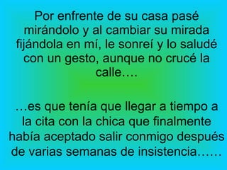 Por enfrente de su casa pasé mirándolo y al cambiar su mirada fijándola en mí, le sonreí y lo saludé con un gesto, aunque no crucé la calle…. … es que tenía que llegar a tiempo a la cita con la chica que finalmente había aceptado salir conmigo después de varias semanas de insistencia…… 
