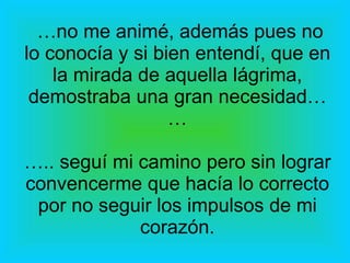 … no me animé, además pues no lo conocía y si bien entendí, que en la mirada de aquella lágrima, demostraba una gran necesidad… … ….. seguí mi camino pero sin lograr convencerme que hacía lo correcto por no seguir los impulsos de mi corazón. 