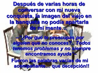 Después de varias horas de conversar con mi nueva conquista, la imagen del viejo en la banqueta no podía apartarla de mi mente…  --“¿Por qué te preocupas por alguien que no conoces?.. Todos tenemos problemas y no siempre encontramos ayuda”–   Fueron las palabras vacías de mi acompañante… que decepción!! 