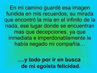 En mi camino guardé esa imagen fundida en mis recuerdos; su mirada que encontró la mía en el infinito de la nada, ese lugar donde se encuentran mas que decepciones, ya que inmediata e imperdonablemente le había negado mi compañía… … .y todo por ir en busca de mi egoísta felicidad. 