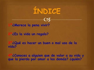 ÍNDICE


1º¿Merece la pena vivir?

2º¿Es la vida un regalo?
3º¿Qué es hacer un buen o mal uso de la
vida?
4º¿Conoces a alguien que de valor a su vida y
que la pierda por amor a los demás? ¿quién?

 