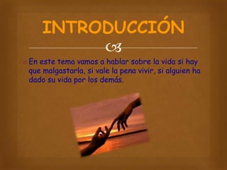 INTRODUCCIÓN

 En este tema vamos a hablar sobre la vida si hay
que malgastarla, si vale la pena vivir, si alguien ha
dado su vida por los demás.

 