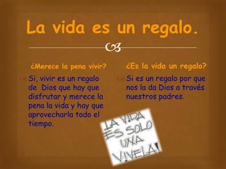 La vida es un regalo.

¿Merece la pena vivir?

 Si, vivir es un regalo
de Dios que hay que
disfrutar y merece la
pena la vida y hay que
aprovecharla todo el
tiempo.

¿Es la vida un regalo?
 Si es un regalo por que
nos la da Dios a través
nuestros padres.

 