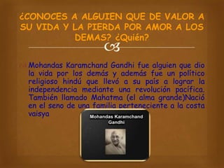 ¿CONOCES A ALGUIEN QUE DE VALOR A
SU VIDA Y LA PIERDA POR AMOR A LOS
DEMAS? ¿Quién?



 Mohandas Karamchand Gandhi fue alguien que dio
la vida por los demás y además fue un político
religioso hindú que llevó a su país a lograr la
independencia mediante una revolución pacífica.
También llamado Mahatma (el alma grande)Nació
en el seno de una familia perteneciente a la costa
vaisya

 