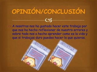 OPINIÓN/CONCLUSIÓN


 A nosotros nos ha gustado hacer este trabajo por
que nos ha hecho reflexionar de nuestro errores y
sobre todo nos a hecho aprender como es la vida y
que si trabajas duro puedes hacer lo que quieras.

 
