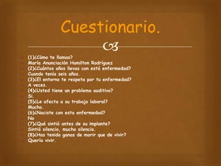 Cuestionario.



















(1)¿Cómo te llamas?
María Anunciación Hamilton Rodríguez
(2)¿Cuántos años llevas con está enfermedad?
Cuando tenía seis años.
(3)¿El entorno te respeta por tu enfermedad?
A veces.
(4)¿Usted tiene un problema auditivo?
Si.
(5)¿Le afecta a su trabajo laboral?
Mucho.
(6)¿Naciste con esta enfermedad?
No
(7)¿Qué sintió antes de su implante?
Sintió silencio, mucho silencio.
(8)¿Has tenido ganas de morir que de vivir?
Quería vivir.

 