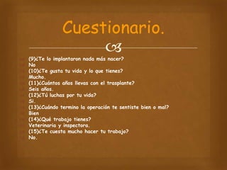 Cuestionario.

















(9)¿Te lo implantaron nada más nacer?
No
(10)¿Te gusta tu vida y lo que tienes?
Mucho.
(11)¿Cuántos años llevas con el trasplante?
Seis años.
(12)¿Tú luchas por tu vida?
Si.
(13)¿Cuándo termino la operación te sentiste bien o mal?
Bien
(14)¿Qué trabajo tienes?
Veterinaria y inspectora.
(15)¿Te cuesta mucho hacer tu trabajo?
No.

 