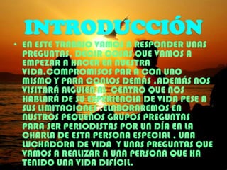 INTRODUCCIÓN
• EN ESTE TRABAJO VAMOS A RESPONDER UNAS
PREGUNTAS, DECIR COSAS QUE VAMOS A
EMPEZAR A HACER EN NUESTRA
VIDA,COMPROMISOS PAR A CON UNO
MISMO Y PARA CONLOS DEMÁS .ADEMÁS NOS
VISITARÁ ALGUIEN AL CENTRO QUE NOS
HABLARÁ DE SU EXPERIENCIA DE VIDA PESE A
SUS LIMITACIONES .ELABORAREMOS EN
NUSTROS PEQUEÑOS GRUPOS PREGUNTAS
PARA SER PERIODISTAS POR UN DÍA EN LA
CHARLA DE ESTA PERSONA ESPECIAL , UNA
LUCHADORA DE VIDA Y UNAS PREGUNTAS QUE
VAMOS A REALIZAR A UNA PERSONA QUE HA
TENIDO UNA VIDA DIFÍCIL.

 