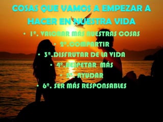 COSAS QUE VAMOS A EMPEZAR A
HACER EN NUESTRA VIDA
• 1º. VALORAR MÁS NUESTRAS COSAS
• 2º.COMPARTIR
• 3º.DISFRUTAR DE LA VIDA
• 4º.RESPETAR MÁS
• 5º. AYUDAR
• 6º. SER MÁS RESPONSABLES

 