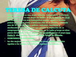 TERESA DE CALCUTA
• María De Calcuta es una mujer valiente, trabajadora, luchadora
por los pobres…, es una mujer sin límites. El 26 de agosto de 1910
fue nacida. Ella era muy trabajadora porque ayudó a muchos
pobres y los quiso como si hubieran sido de su familia. . Durante
más de 45 años atendió a pobres, enfermos, huérfanos y
moribundos, al mismo tiempo que guiaba la expansión de su
congregación, en un primer momento, en la India y luego en otros
países del mundo. Tras su muerte, fue beatificada por el papa Juan
Pablo II. otorgándole el título de Beata Teresa de Calcuta.
• COMPARACIÓN CON MARÍA:
• Las dos mujeres son muy trabajadoras como MARIA y también
ayudan a los demás. Son valientes ayudan a los pobres…

 
