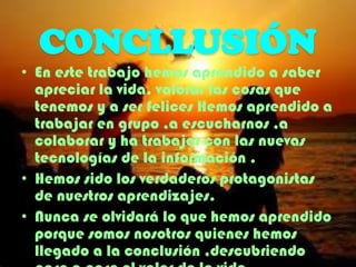CONCLLUSIÓN
• En este trabajo hemos aprendido a saber
apreciar la vida, valorar las cosas que
tenemos y a ser felices Hemos aprendido a
trabajar en grupo ,a escucharnos ,a
colaborar y ha trabajar con las nuevas
tecnologías de la información .
• Hemos sido los verdaderos protagonistas
de nuestros aprendizajes.
• Nunca se olvidará lo que hemos aprendido
porque somos nosotros quienes hemos
llegado a la conclusión ,descubriendo

 