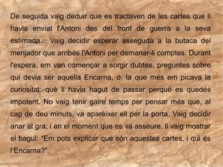 De seguida vaig deduir que es tractaven de les cartes que li
havia enviat l'Antoni des del front de guerra a la seva
estimada... Vaig decidir esperar asseguda a la butaca del
menjador que arribés l'Antoni per demanar-li comptes. Durant
l'espera, em van començar a sorgir dubtes, preguntes sobre
qui devia ser aquella Encarna, o, la que més em picava la
curiositat: què li havia hagut de passar perquè es quedés
impotent. No vaig tenir gaire temps per pensar més que, al
cap de deu minuts, va aparèixer ell per la porta. Vaig decidir
anar al gra, i en el moment que es va asseure, li vaig mostrar
el bagul: “Em pots explicar que són aquestes cartes, i qui és
l’Encarna?”.
 
