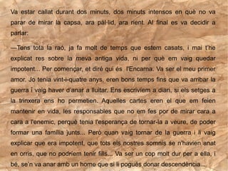 Va estar callat durant dos minuts, dos minuts intensos en què no va
parar de mirar la capsa, ara pàl·lid, ara rient. Al final es va decidir a
parlar:

—Tens tota la raó, ja fa molt de temps que estem casats, i mai t’he
explicat res sobre la meva antiga vida, ni per què em vaig quedar
impotent... Per començar, et diré qui és l'Encarna. Va ser el meu primer
amor. Jo tenia vint-i-quatre anys, eren bons temps fins que va arribar la
guerra i vaig haver d’anar a lluitar. Ens escrivíem a diari, si els setges a
la trinxera ens ho permetien. Aquelles cartes eren el que em feien
mantenir en vida, les responsables que no em fes por de mirar cara a
cara a l'enemic, perquè tenia l'esperança de tornar-la a veure, de poder
formar una família junts... Però quan vaig tornar de la guerra i li vaig
explicar que era impotent, que tots els nostres somnis se n'havien anat
en orris, que no podríem tenir fills... Va ser un cop molt dur per a ella, i
bé, se’n va anar amb un home que si li pogués donar descendència...
 