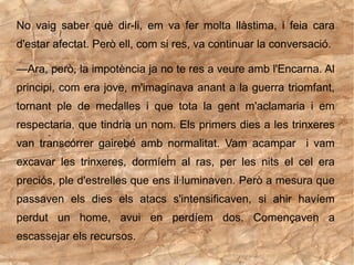 No vaig saber què dir-li, em va fer molta llàstima, i feia cara
d'estar afectat. Però ell, com si res, va continuar la conversació.

—Ara, però, la impotència ja no te res a veure amb l'Encarna. Al
principi, com era jove, m'imaginava anant a la guerra triomfant,
tornant ple de medalles i que tota la gent m'aclamaria i em
respectaria, que tindria un nom. Els primers dies a les trinxeres
van transcórrer gairebé amb normalitat. Vam acampar i vam
excavar les trinxeres, dormíem al ras, per les nits el cel era
preciós, ple d'estrelles que ens il·luminaven. Però a mesura que
passaven els dies els atacs s'intensificaven, si ahir havíem
perdut un home, avui en perdíem dos. Començaven a
escassejar els recursos.
 