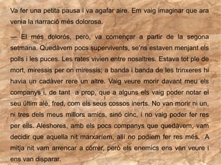 Va fer una petita pausa i va agafar aire. Em vaig imaginar que ara
venia la narració més dolorosa.

— El més dolorós, però, va començar a partir de la segona
setmana. Quedàvem pocs supervivents, se’ns estaven menjant els
polls i les puces. Les rates vivien entre nosaltres. Estava tot ple de
mort, miressis per on miressis; a banda i banda de les trinxeres hi
havia un cadàver rere un altre. Vaig veure morir davant meu els
companys i, de tant a prop, que a alguns els vaig poder notar el
seu últim alè, fred, com els seus cossos inerts. No van morir ni un,
ni tres dels meus millors amics, sinó cinc, i no vaig poder fer res
per ells. Aleshores, amb els pocs companys que quedàvem, vam
decidir que aquella nit marxaríem, allí no podíem fer res més. A
mitja nit vam arrencar a córrer, però els enemics ens van veure i
ens van disparar.
 
