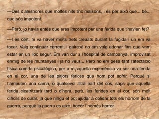—Des d’aleshores que moltes nits tinc malsons, i és per això que... bé...
que sóc impotent.

—Però, jo havia entès que eres impotent per una ferida que t'havien fet?

—I és cert, hi va haver molts trets creuats durant la fugida i un em va
tocar. Vaig continuar corrent, i gairebé no em vaig adonar fins que vam
estar en un lloc segur. Em van dur a l’hospital de campanya, improvisat
enmig de les muntanyes i ja ho veus... Però no em pesa tant l’afectació
física com la psicològica, per a mi aquella experiència va ser una ferida
en el cor, una de les pitjors ferides que hom pot sofrir. Perquè si
t’amputen una cama, o qualsevol altra part del cos, saps que aquella
ferida cicatritzarà tard o d'hora, però, les ferides en el cor, són molt
difícils de curar, ja que ningú et pot ajudar a oblidar tots els horrors de la
guerra, perquè la guerra es això, horror i només horror.
 