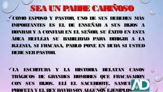 SEA UN PADRE CARIÑOSOSEA UN PADRE CARIÑOSO
COMO ESPOSO Y PASTOR, UNO DE SUS DEBERES MÁSCOMO ESPOSO Y PASTOR, UNO DE SUS DEBERES MÁS
IMPORTANTES ES EL DE ENSEÑAR A SUS HIJOS AIMPORTANTES ES EL DE ENSEÑAR A SUS HIJOS A
HONRAR Y A CONFIAR EN EL SEÑOR. SU ÉXITO EN ESTAHONRAR Y A CONFIAR EN EL SEÑOR. SU ÉXITO EN ESTA
ÁREA REFLEJA SU HABILIDAD PARA DIRIGIR A LAÁREA REFLEJA SU HABILIDAD PARA DIRIGIR A LA
IGLESIA. SI FRACASA, PABLO PONE EN DUDA SI USTEDIGLESIA. SI FRACASA, PABLO PONE EN DUDA SI USTED
DEBE SERPASTOR.DEBE SERPASTOR.
LA ESCRITURA Y LA HISTORIA RELATAN CASOSLA ESCRITURA Y LA HISTORIA RELATAN CASOS
TRÁGICOS DE GRANDES HOMBRES QUE FRACASARONTRÁGICOS DE GRANDES HOMBRES QUE FRACASARON
CON SUS HIJOS. ELÍ EL SACERDOTE, SAMUEL ELCON SUS HIJOS. ELÍ EL SACERDOTE, SAMUEL EL
PROFETA Y EL REY DAVIDSON ALGUNOS EJEMPLOS
 