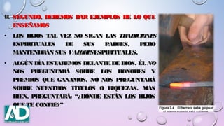 B.B. SEGUNDO, DEBEMOS DAR EJEMPLOS DE LO QUESEGUNDO, DEBEMOS DAR EJEMPLOS DE LO QUE
ENSEÑAMOSENSEÑAMOS
• LOS HIJOS TAL VEZ NO SIGAN LASLOS HIJOS TAL VEZ NO SIGAN LAS TRADICIONESTRADICIONES
ESPIRITUALES DE SUS PADRES, PEROESPIRITUALES DE SUS PADRES, PERO
MANTENDRÁN SUSMANTENDRÁN SUS VALORESVALORESESPIRITUALES.ESPIRITUALES.
• ALGÚN DÍA ESTAREMOS DELANTE DE DIOS. ÉLALGÚN DÍA ESTAREMOS DELANTE DE DIOS. ÉL NONO
NOS PREGUNTARÁ SOBRE LOS HONORES YNOS PREGUNTARÁ SOBRE LOS HONORES Y
PREMIOS QUE GANAMOS. NO NOS PREGUNTARÁPREMIOS QUE GANAMOS. NO NOS PREGUNTARÁ
SOBRE NUESTROS TÍTULOS O RIQUEZAS. MÁSSOBRE NUESTROS TÍTULOS O RIQUEZAS. MÁS
BIEN, PREGUNTARÁ: “¿DÓNDE ESTÁN LOS HIJOSBIEN, PREGUNTARÁ: “¿DÓNDE ESTÁN LOS HIJOS
QUE TE CONFIÉ?”QUE TE CONFIÉ?”
 