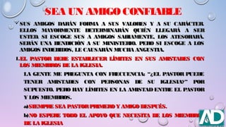 SEA UN AMIGO CONFIABLE
SUS AMIGOS DARÁN FORMA A SUS VALORES Y A SU CARÁCTER.SUS AMIGOS DARÁN FORMA A SUS VALORES Y A SU CARÁCTER.
ELLOS MAYORMENTE DETERMINARÁN QUIÉN LLEGARÁ A SERELLOS MAYORMENTE DETERMINARÁN QUIÉN LLEGARÁ A SER
USTED. SI ESCOGE SUS A AMIGOS SABIAMENTE, LOS ATESORARÁ.USTED. SI ESCOGE SUS A AMIGOS SABIAMENTE, LOS ATESORARÁ.
SERÁN UNA BENDICIÓN A SU MINISTERIO. PERO SI ESCOGE A LOSSERÁN UNA BENDICIÓN A SU MINISTERIO. PERO SI ESCOGE A LOS
AMIGOS INDEBIDOS, LE CAUSARÁN MUCHA ANGUSTIA.AMIGOS INDEBIDOS, LE CAUSARÁN MUCHA ANGUSTIA.
1.1.EL PASTOR DEBE ESTABLECER LÍMITES EN SUS AMISTADES CONEL PASTOR DEBE ESTABLECER LÍMITES EN SUS AMISTADES CON
LOS MIEMBROS DE LA IGLESIA.LOS MIEMBROS DE LA IGLESIA.
LA GENTE ME PREGUNTA CON FRECUENCIA: “¿EL PASTOR PUEDELA GENTE ME PREGUNTA CON FRECUENCIA: “¿EL PASTOR PUEDE
TENER AMISTADES CON PERSONAS DE SU IGLESIA?” PORTENER AMISTADES CON PERSONAS DE SU IGLESIA?” POR
SUPUESTO. PERO HAY LÍMITES EN LA AMISTAD ENTRE EL PASTORSUPUESTO. PERO HAY LÍMITES EN LA AMISTAD ENTRE EL PASTOR
Y LOS MIEMBROS.Y LOS MIEMBROS.
a)a)SIEMPRE SEA PASTORPRIMERO Y AMIGO DESPUÉS.SIEMPRE SEA PASTORPRIMERO Y AMIGO DESPUÉS.
b)b)NO ESPERE TODO EL APOYO QUE NECESITA DE LOS MIEMBROSNO ESPERE TODO EL APOYO QUE NECESITA DE LOS MIEMBROS
DE LA IGLESIADE LA IGLESIA
 