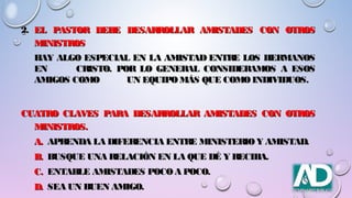 2.2. EL PASTOR DEBE DESARROLLAR AMISTADES CON OTROSEL PASTOR DEBE DESARROLLAR AMISTADES CON OTROS
MINISTROSMINISTROS
HAY ALGO ESPECIAL EN LA AMISTAD ENTRE LOS HERMANOSHAY ALGO ESPECIAL EN LA AMISTAD ENTRE LOS HERMANOS
ENEN CRISTO. POR LO GENERAL CONSIDERAMOS A ESOSCRISTO. POR LO GENERAL CONSIDERAMOS A ESOS
AMIGOS COMOAMIGOS COMO UN EQUIPOMÁS QUE COMOINDIVIDUOS.UN EQUIPOMÁS QUE COMOINDIVIDUOS.
CUATRO CLAVES PARA DESARROLLAR AMISTADES CON OTROSCUATRO CLAVES PARA DESARROLLAR AMISTADES CON OTROS
MINISTROS.MINISTROS.
A.A. APRENDA LA DIFERENCIA ENTRE MINISTERIOY AMISTAD.APRENDA LA DIFERENCIA ENTRE MINISTERIOY AMISTAD.
B.B. BUSQUE UNA RELACIÓN EN LA QUE DÉ Y RECIBA.BUSQUE UNA RELACIÓN EN LA QUE DÉ Y RECIBA.
C.C. ENTABLE AMISTADES POCOA POCO.ENTABLE AMISTADES POCOA POCO.
D.D. SEA UN BUEN AMIGO.SEA UN BUEN AMIGO.
 