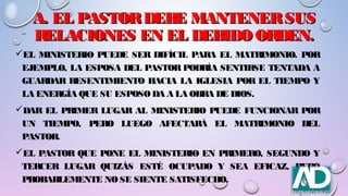 A. EL PASTORDEBE MANTENERSUSA. EL PASTORDEBE MANTENERSUS
RELACIONES EN EL DEBIDO ORDEN.RELACIONES EN EL DEBIDO ORDEN.
EL MINISTERIO PUEDE SER DIFÍCIL PARA EL MATRIMONIO. POR
EJEMPLO, LA ESPOSA DEL PASTOR PODRÍA SENTIRSE TENTADA A
GUARDAR RESENTIMIENTO HACIA LA IGLESIA POR EL TIEMPO Y
LA ENERGÍA QUE SU ESPOSODA A LA OBRA DE DIOS.
DAR EL PRIMER LUGAR AL MINISTERIO PUEDE FUNCIONAR POR
UN TIEMPO, PERO LUEGO AFECTARÁ EL MATRIMONIO DEL
PASTOR.
EL PASTOR QUE PONE EL MINISTERIO EN PRIMERO, SEGUNDO Y
TERCER LUGAR QUIZÁS ESTÉ OCUPADO Y SEA EFICAZ, PERO
PROBABLEMENTE NOSE SIENTE SATISFECHO.
 