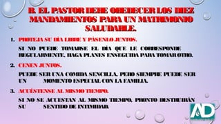 B. EL PASTORDEBE OBEDECERLOS DIEZB. EL PASTORDEBE OBEDECERLOS DIEZ
MANDAMIENTOS PARA UN MATRIMONIOMANDAMIENTOS PARA UN MATRIMONIO
SALUDABLE.SALUDABLE.
1. PROTEJA SU DÍA LIBRE Y PÁSENLO JUNTOS.
SI NO PUEDE TOMARSE EL DÍA QUE LE CORRESPONDE
REGULARMENTE, HAGA PLANES ENSEGUIDA PARA TOMAROTRO.
2. CENEN JUNTOS.
PUEDE SER UNA COMIDA SENCILLA, PERO SIEMPRE PUEDE SER
UN MOMENTOESPECIAL CON LA FAMILIA.
3. ACUÉSTENSE AL MISMO TIEMPO.
SI NO SE ACUESTAN AL MISMO TIEMPO, PRONTO DESTRUIRÁN
SU SENTIDODE INTIMIDAD.
 