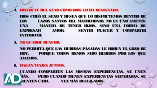 4. DISFRUTE DEL SEXO COMODIOS LOHA DESIGNADO.
DIOS CREÓ EL SEXO Y DESEA QUE LO DISFRUTEMOS DENTRO DE
LOS LAZOS SANTOS DEL MATRIMONIO. NO ES ÚNICAMENTE
UNA MANERA DE TENER HIJOS, SINO UNA FORMA DE
EXPRESAR AMOR, SENTIR PLACER Y COMPARTIR
INTIMIDAD.
5. NOGUARDE RENCOR.
NO PERMITA QUE LAS HERIDAS PASADAS LE ROBEN EL GOZO DE
HOY, PORQUE TODOS HEMOS SIDO HERIDOS POR LOS QUE
AMAMOS.
6. HAGAN VIAJES JUNTOS.
CUANDO COMPARTEN LAS MISMAS EXPERIENCIAS, SE UNEN
MÁS, PERO CUANDO TIENEN EXPERIENCIAS SEPARADAS, SE
SIENTEN CADA VEZ MÁS DESLIGADOS.
 
