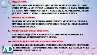 7. OREN JUNTOS.
NO HAY NADA MÁS PERSONAL QUE SU RELACIÓN CON DIOS. CUANDO
USTED INVITA A SU ESPOSA A ORAR CON USTED, LE ESTÁ ABRIENDO
LA PARTE MÁS PROFUNDA DE SU SER A ELLA. AL PRINCIPIO, PUEDE
QUE SEA DIFÍCIL, PEROLA RECOMPENSA VALDRÁ LA PENA.
8. FORMEN RECUERDOS.
ALGUNOS DE SUS RECUERDOS SIMPLEMENTE SUCEDERÁN, PERO LA
MAYORÍA DE SUS RECUERDOS ESPECIALES SERÁN EL RESULTADO DE
CUIDADOSOS PLANES.
9. NOOLVIDE LAS COSAS PEQUEÑAS.
LAS COSAS PEQUEÑAS CAMBIAN UN MATRIMONIO MEDIOCRE EN
MATRIMONIOVERDADERAMENTE BUENO.
10. PROMETA QUE SERÁ FIEL CON SUS EMOCIONES.
SATISFAGA SUS NECESIDADES EMOCIONALES SOLAMENTE DENTRO DE
SU MATRIMONIO NO PERMITA QUE LOS AMIGOS, LA FAMILIA NI EL―
TRABAJO LAS SATISFAGAN.
 