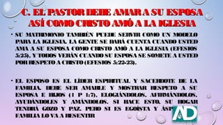 C. EL PASTORDEBE AMARA SU ESPOSAC. EL PASTORDEBE AMARA SU ESPOSA
ASÍ COMO CRISTO AMÓA LA IGLESIAASÍ COMO CRISTO AMÓA LA IGLESIA
• SU MATRIMONIO TAMBIÉN PUEDE SERVIR COMO UN MODELO
PARA LA IGLESIA. LA GENTE SE DARÁ CUENTA CUANDO USTED
AMA A SU ESPOSA COMO CRISTO AMÓ A LA IGLESIA (EFESIOS
5:25), Y TODOS VERÁN CUANDOSU ESPOSA SE SOMETE A USTED
PORRESPETOA CRISTO(EFESIOS 5:22-23).
• EL ESPOSO ES EL LÍDER ESPIRITUAL Y SACERDOTE DE LA
FAMILIA. DEBE SER AMABLE Y MOSTRAR RESPETO A SU
ESPOSA E HIJOS (1 P 1:7), ELOGIÁNDOLOS, AFIRMÁNDOLOS,
AYUDÁNDOLES Y AMÁNDOLOS. SI HACE ESTO, SU HOGAR
TENDRÁ GOZO Y PAZ. PERO SI ES EGOÍSTA Y ÁSPERO, SU
FAMILIA LOVA A RESENTIR
 