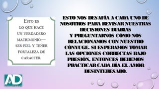 ESTO NOS DESAFÍA A CADA UNO DEESTO NOS DESAFÍA A CADA UNO DE
NOSOTROS PARA REVISARNUESTRASNOSOTROS PARA REVISARNUESTRAS
DECISIONES DIARIASDECISIONES DIARIAS
Y PREGUNTARNOS CÓMO NOSY PREGUNTARNOS CÓMO NOS
RELACIONAMOS CON NUESTRORELACIONAMOS CON NUESTRO
CÓNYUGE. SI ESPERAMOS TOMARCÓNYUGE. SI ESPERAMOS TOMAR
LAS OPCIONES CORRECTAS BAJOLAS OPCIONES CORRECTAS BAJO
PRESIÓN, ENTONCES DEBEMOSPRESIÓN, ENTONCES DEBEMOS
PRACTICARCADA DÍA EL AMORPRACTICARCADA DÍA EL AMOR
DESINTERESADO.DESINTERESADO.
 