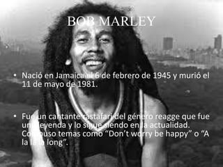 BOB MARLEY
• Nació en Jamaica el 6 de febrero de 1945 y murió el
11 de mayo de 1981.
• Fue un cantante rastafari del género reagge que fue
una leyenda y lo sigue siendo en la actualidad.
Compuso temas como “Don’t worry be happy” o “A
la la la long”.