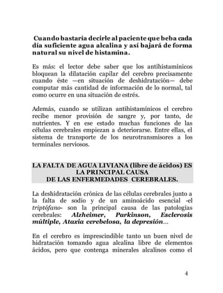 4
Cuando bastaría decirle al paciente que beba cada
día suficiente agua alcalina y así bajará de forma
natural su nivel de histamina.
Es más: el lector debe saber que los antihistamínicos
bloquean la dilatación capilar del cerebro precisamente
cuando éste —en situación de deshidratación— debe
computar más cantidad de información de lo normal, tal
como ocurre en una situación de estrés.
Además, cuando se utilizan antihistamínicos el cerebro
recibe menor provisión de sangre y, por tanto, de
nutrientes. Y en ese estado muchas funciones de las
células cerebrales empiezan a deteriorarse. Entre ellas, el
sistema de transporte de los neurotransmisores a los
terminales nerviosos.
LA FALTA DE AGUA LIVIANA (libre de ácidos) ES
LA PRINCIPAL CAUSA
DE LAS ENFERMEDADES CEREBRALES.
La deshidratación crónica de las células cerebrales junto a
la falta de sodio y de un aminoácido esencial -el
triptófano- son la principal causa de las patologías
cerebrales: Alzheimer, Parkinson, Esclerosis
múltiple, Ataxia cerebelosa, la depresión...
En el cerebro es imprescindible tanto un buen nivel de
hidratación tomando agua alcalina libre de elementos
ácidos, pero que contenga minerales alcalinos como el
 