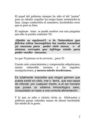 2
El papel del gobierno siempre ha sido el del “pastor”
para su rebaño: esquilar las ovejas hasta terminarles la
lana. Luego conducirlos al matadero, haciéndoles creer
que es para su bien.
El espinoso tema se puede resolver con una pregunta
que sólo la puedes contestar Tú:
¿Quién se equivocó?, o la Naturaleza que
fabrica niños incompletos los cuales necesitan
30 vacunas para poder vivir sanos, o el
sistema corrupto que infringe miedo para
poder vender vacunas.
Lo que Tú pienses es lo correcto… para Ti.
Cuanto más conocimientos y comprensión adquiramos,
menos vulnerable seremos a los engaños,
manipulaciones, y menos miedo tendremos.
Es totalmente imposible que ningún germen que
pueda existir en cielo, mar o tierra, que sea capaz
de infectar, por cualquier medio, a un ser humano
que posea un sistema inmunológico sano,
conquistado en base a una correcta alimentación.
Y lo que se sabe a ciencia cierta es fabricantes y
políticos ganan colosales sumas de dinero haciéndole
dar miedo de la gente.
 