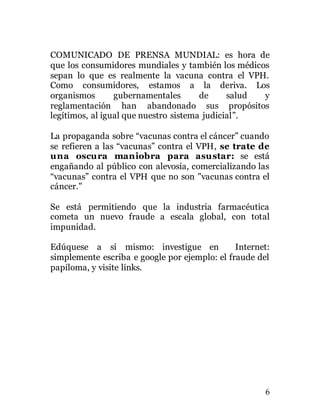 6
COMUNICADO DE PRENSA MUNDIAL: es hora de
que los consumidores mundiales y también los médicos
sepan lo que es realmente la vacuna contra el VPH.
Como consumidores, estamos a la deriva. Los
organismos gubernamentales de salud y
reglamentación han abandonado sus propósitos
legítimos, al igual que nuestro sistema judicial”.
La propaganda sobre “vacunas contra el cáncer” cuando
se refieren a las “vacunas” contra el VPH, se trate de
una oscura maniobra para asustar: se está
engañando al público con alevosía, comercializando las
“vacunas” contra el VPH que no son "vacunas contra el
cáncer."
Se está permitiendo que la industria farmacéutica
cometa un nuevo fraude a escala global, con total
impunidad.
Edúquese a sí mismo: investigue en Internet:
simplemente escriba e google por ejemplo: el fraude del
papiloma, y visite links.
 