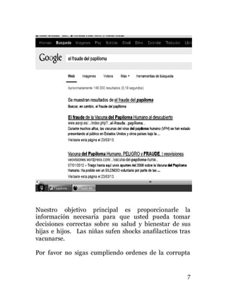 7
Nuestro objetivo principal es proporcionarle la
información necesaria para que usted pueda tomar
decisiones correctas sobre su salud y bienestar de sus
hijas e hijos. Las niñas sufen shocks anafilacticos tras
vacunarse.
Por favor no sigas cumpliendo ordenes de la corrupta
 